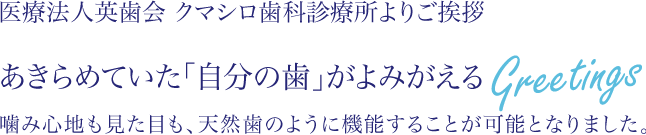 医療法人英歯会　クマシロ歯科診療所よりご挨拶　あきらめていた「自分の歯」がよみがえる　嚙み心地も見た目も、天然歯のように機能することが可能となりました。